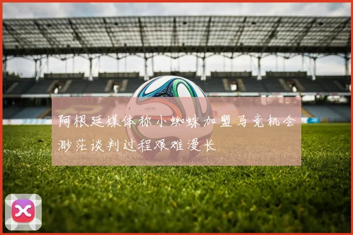 阿根廷媒体称小蜘蛛加盟马竞机会渺茫谈判过程艰难漫长