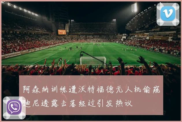 阿森纳训练遭沃特福德无人机偷窥迪尼透露击落经过引发热议