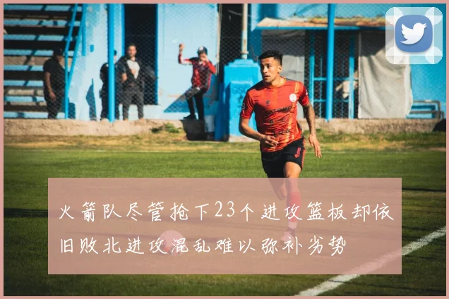 火箭队尽管抢下23个进攻篮板却依旧败北进攻混乱难以弥补劣势