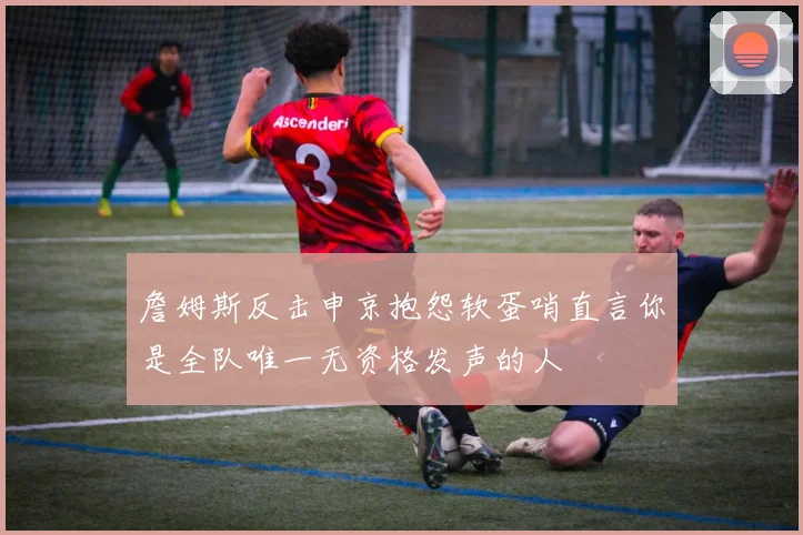 詹姆斯反击申京抱怨软蛋哨直言你是全队唯一无资格发声的人