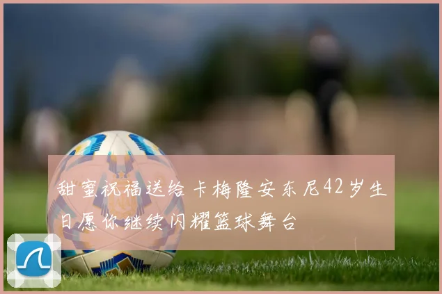 甜蜜祝福送给卡梅隆安东尼42岁生日愿你继续闪耀篮球舞台