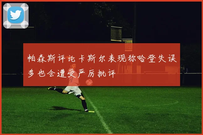 帕森斯评论卡斯尔表现称哈登失误多也会遭受严厉批评