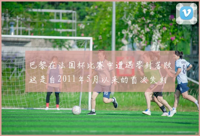 巴黎在法国杯比赛中遭遇零封落败这是自2011年5月以来的首次失利