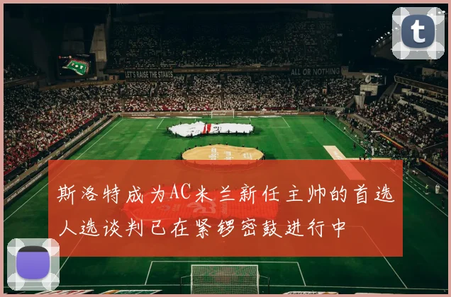 斯洛特成为AC米兰新任主帅的首选人选谈判已在紧锣密鼓进行中
