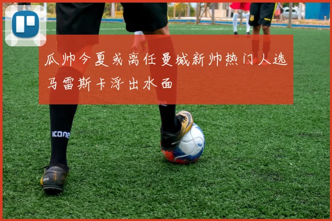瓜帅今夏或离任曼城新帅热门人选马雷斯卡浮出水面