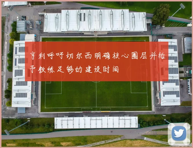 亨利呼吁切尔西明确核心圈层并给予教练足够的建设时间