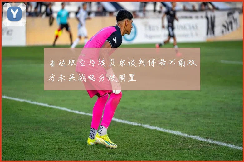 吉达联合与埃贝尔谈判停滞不前双方未来战略分歧明显