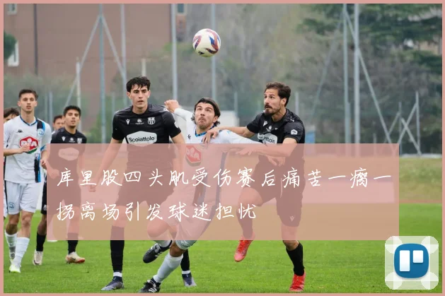 库里股四头肌受伤赛后痛苦一瘸一拐离场引发球迷担忧