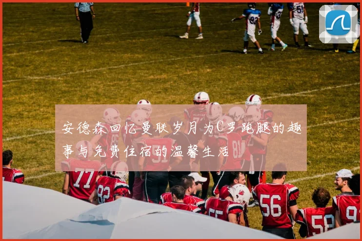 安德森回忆曼联岁月为C罗跑腿的趣事与免费住宿的温馨生活