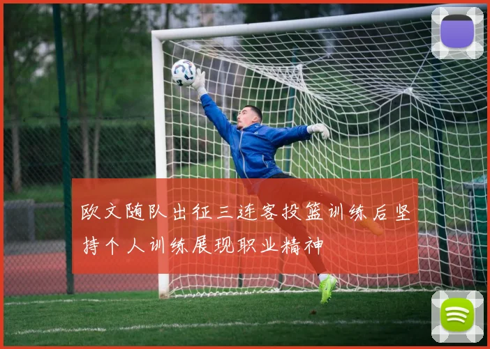 欧文随队出征三连客投篮训练后坚持个人训练展现职业精神